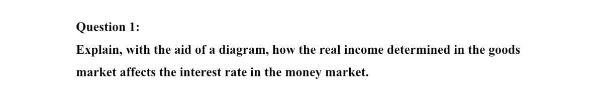 Question 1:
Explain, with the aid of a diagram, how the real income determined in the goods
market affects the interest rate in the money market.