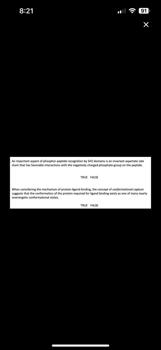 8:21
TRUE FALSE
91
An important aspect of phosphor-peptide recognition by SH2 domains is an invariant aspartate side
chain that has favorable interactions with the negatively charged phosphate group on the peptide.
×
TRUE FALSE
. When considering the mechanism of protein-ligand binding, the concept of conformational capture
suggests that the conformation of the protein required for ligand binding exists as one of many nearly
isoenergetic conformational states.