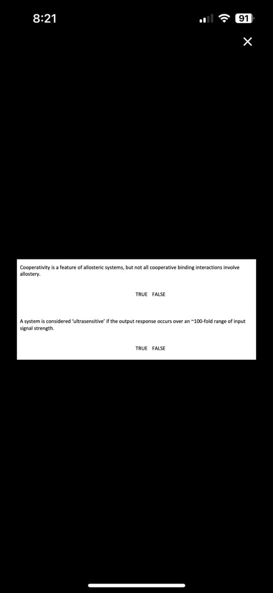 8:21
Cooperativity is a feature of allosteric systems, but not all cooperative binding interactions involve
allostery.
TRUE FALSE
91
TRUE FALSE
×
A system is considered 'ultrasensitive' if the output response occurs over an ~100-fold range of input
signal strength.