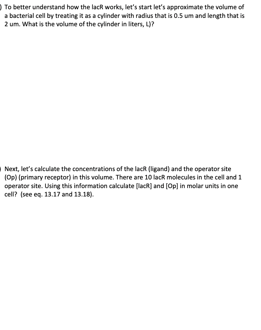 ) To better understand how the lacR works, let's start let's approximate the volume of
a bacterial cell by treating it as a cylinder with radius that is 0.5 um and length that is
2 um. What is the volume of the cylinder in liters, L)?
Next, let's calculate the concentrations of the lacR (ligand) and the operator site
(Op) (primary receptor) in this volume. There are 10 lacR molecules in the cell and 1
operator site. Using this information calculate [lacR] and [Op] in molar units in one
cell? (see eq. 13.17 and 13.18).