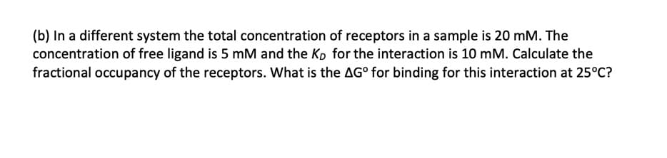 (b) In a different system the total concentration of receptors in a sample is 20 mM. The
concentration of free ligand is 5 mM and the Kp for the interaction is 10 mM. Calculate the
fractional occupancy of the receptors. What is the AG° for binding for this interaction at 25°C?