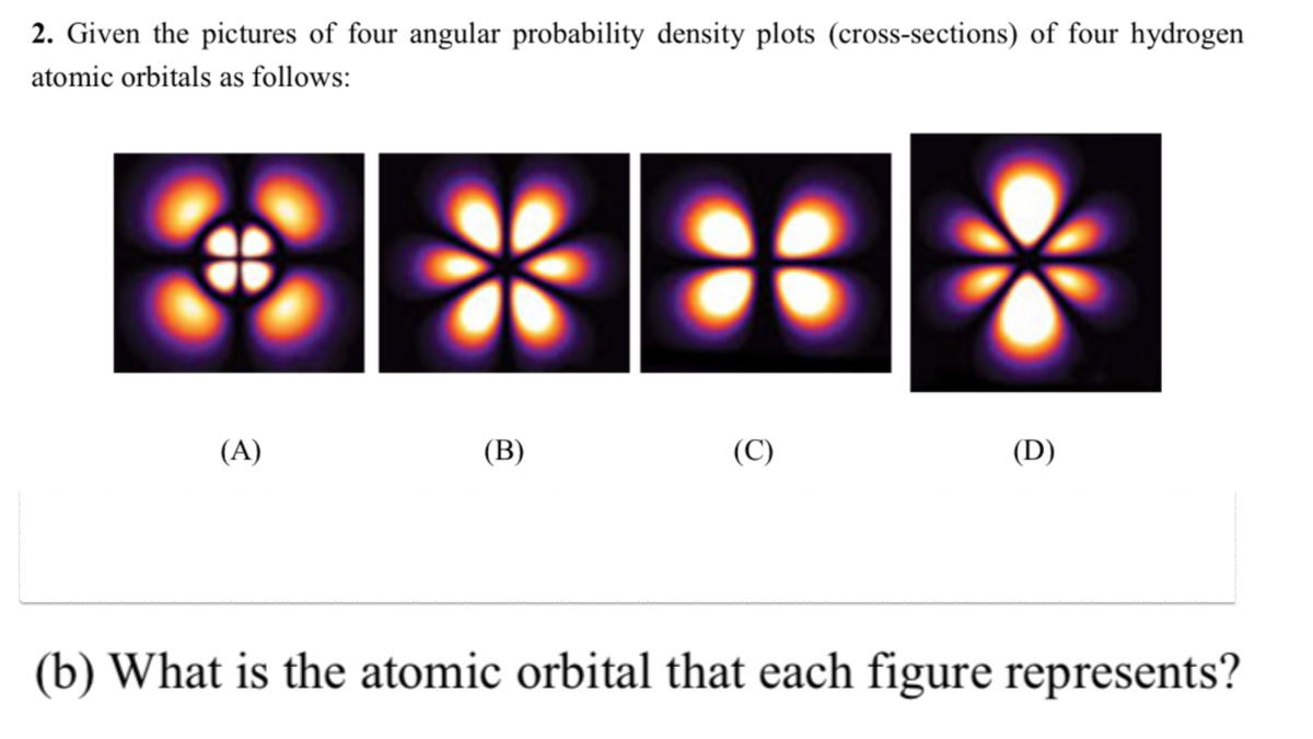 2. Given the pictures of four angular probability density plots (cross-sections) of four hydrogen
atomic orbitals as follows:
(A)
(B)
(C)
(D)
(b) What is the atomic orbital that each figure represents?