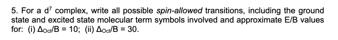 5. For a d7 complex, write all possible spin-allowed transitions, including the ground
state and excited state molecular term symbols involved and approximate E/B values
for: (i) Aoct/B = 10; (ii) Aoct/B = 30.