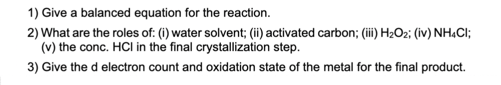 1) Give a balanced equation for the reaction.
2) What are the roles of: (i) water solvent; (ii) activated carbon; (iii) H₂O2; (iv) NH4Cl;
(v) the conc. HCI in the final crystallization step.
3) Give the d electron count and oxidation state of the metal for the final product.