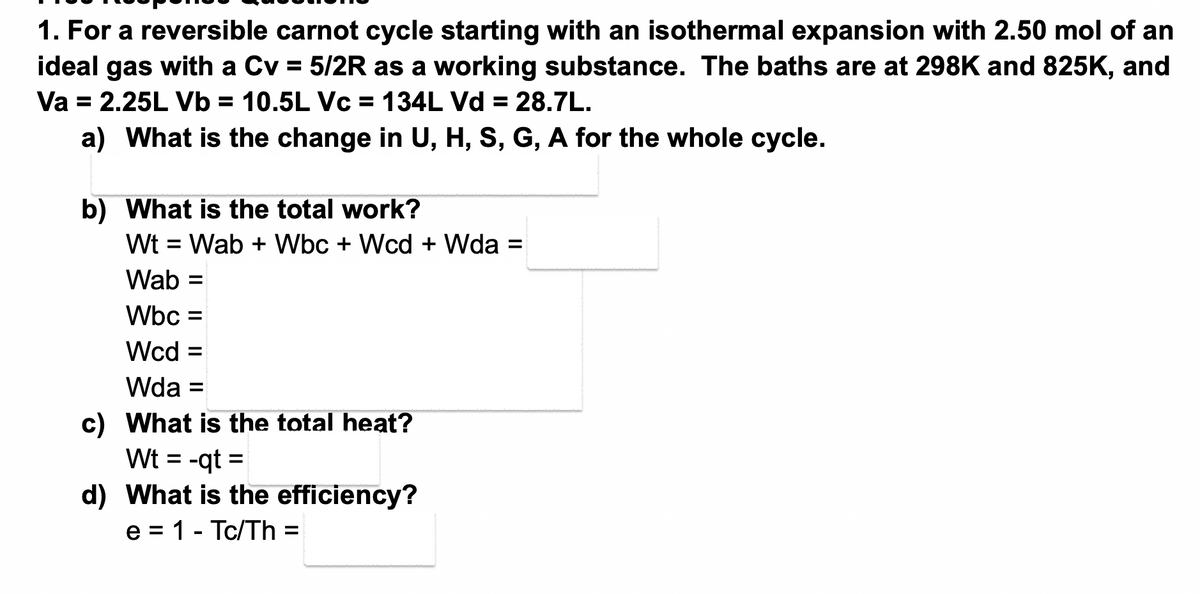 1. For a reversible carnot cycle starting with an isothermal expansion with 2.50 mol of an
ideal gas with a Cv = 5/2R as a working substance. The baths are at 298K and 825K, and
Va = 2.25L Vb = 10.5L Vc = 134L Vd = 28.7L.
a) What is the change in U, H, S, G, A for the whole cycle.
b) What is the total work?
Wt = Wab + Wbc + Wcd + Wda =
Wab =
Wbc =
Wcd =
Wda =
c) What is the total heat?
Wt = -qt=
d) What is the efficiency?
e = 1 - Tc/Th =