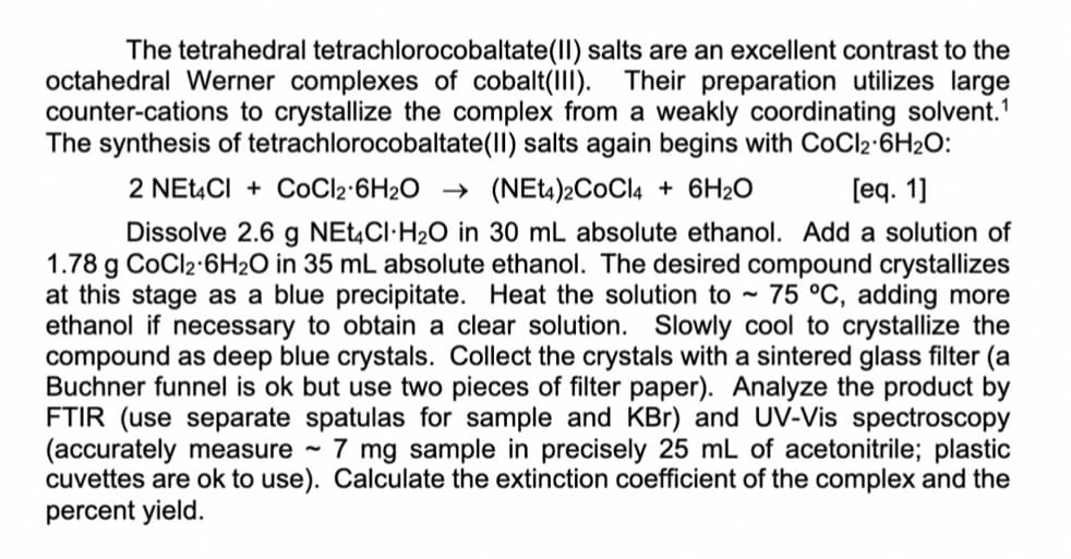 The tetrahedral tetrachlorocobaltate(II) salts are an excellent contrast to the
octahedral Werner complexes of cobalt(III). Their preparation utilizes large
counter-cations to crystallize the complex from a weakly coordinating solvent.¹
The synthesis of tetrachlorocobaltate(II) salts again begins with CoCl2-6H₂O:
2 NEt4Cl + CoCl2 6H2O (NEt4)2COCI4+ 6H₂O
[eq. 1]
Dissolve 2.6 g NEt4CI-H₂O in 30 mL absolute ethanol. Add a solution of
1.78 g CoCl2-6H₂O in 35 mL absolute ethanol. The desired compound crystallizes
at this stage as a blue precipitate. Heat the solution to 75 °C, adding more
ethanol if necessary to obtain a clear solution. Slowly cool to crystallize the
compound as deep blue crystals. Collect the crystals with a sintered glass filter (a
Buchner funnel is ok but use two pieces of filter paper). Analyze the product by
FTIR (use separate spatulas for sample and KBr) and UV-Vis spectroscopy
(accurately measure 7 mg sample in precisely 25 mL of acetonitrile; plastic
cuvettes are ok to use). Calculate the extinction coefficient of the complex and the
percent yield.