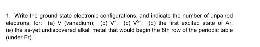 1. Write the ground state electronic configurations, and indicate the number of unpaired
electrons, for: (a) V (vanadium); (b) V+; (c) V5+; (d) the first excited state of Ar;
(e) the as-yet undiscovered alkali metal that would begin the 8th row of the periodic table
(under Fr).