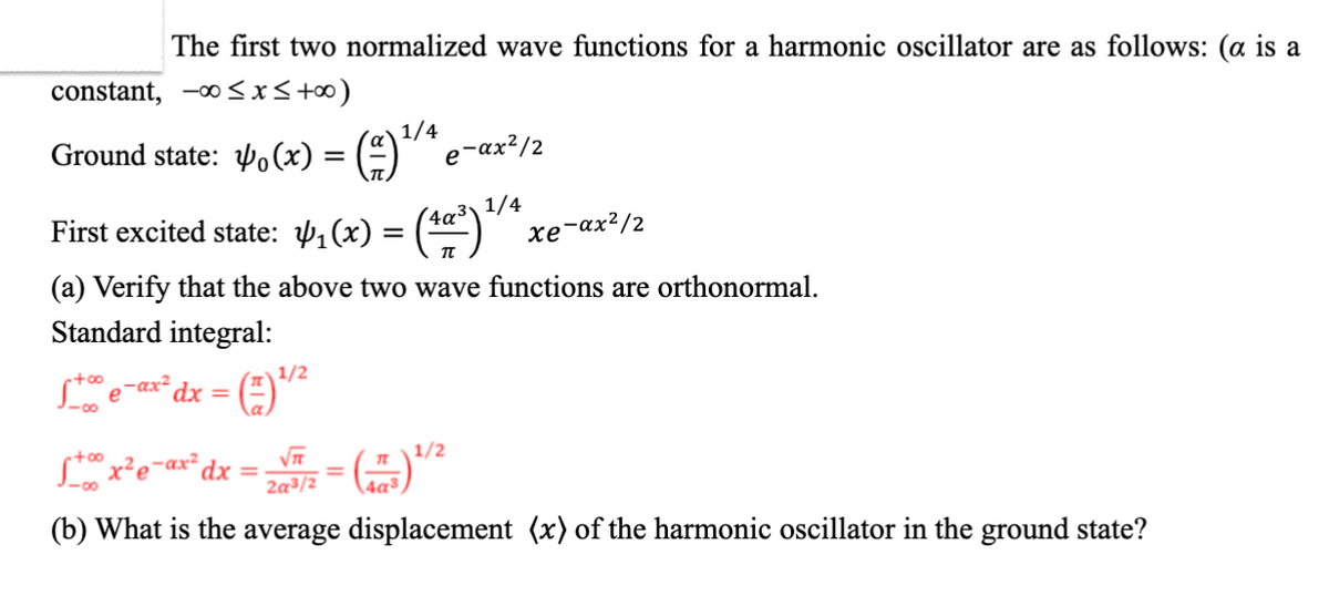 The first two normalized wave functions for a harmonic oscillator are as follows: (α is a constant, \(-\infty \leq x \leq +\infty\))

**Ground state:**
\[
\psi_0(x) = \left( \frac{\alpha}{\pi} \right)^{1/4} e^{-\alpha x^2/2}
\]

**First excited state:**
\[
\psi_1(x) = \left( \frac{4\alpha^3}{\pi} \right)^{1/4} x e^{-\alpha x^2/2}
\]

(a) Verify that the above two wave functions are orthonormal.

**Standard integral:**

\[
\int_{-\infty}^{+\infty} e^{-\alpha x^2} \, dx = \left( \frac{\pi}{\alpha} \right)^{1/2}
\]

\[
\int_{-\infty}^{+\infty} x^2 e^{-\alpha x^2} \, dx = \frac{\sqrt{\pi}}{2\alpha^{3/2}} = \left( \frac{\pi}{4\alpha^3} \right)^{1/2}
\]

(b) What is the average displacement \(\langle x \rangle\) of the harmonic oscillator in the ground state?