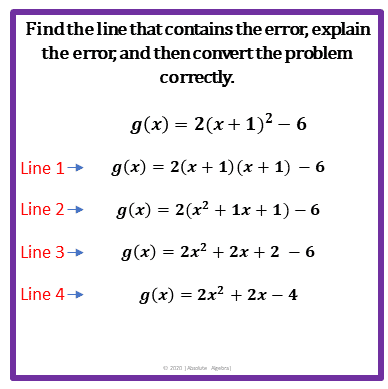 Findthe line that contains the error, explain
the error, and then convert the problem
correctly.
g(x) = 2(x+ 1)² – 6
Line 1+ g(x) = 2(x + 1) (x + 1) – 6
Line 2+
g(x) = 2(x2 + 1x + 1) – 6
Line 3+
g(x) = 2x? + 2x + 2 – 6
Line 4+
g(x) = 2x? + 2x – 4
O 20m A e bra
