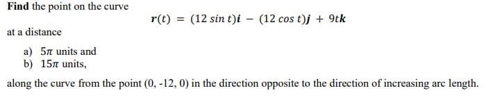 Find the point on the curve
r(t)
(12 sin t)i – (12 cos t)j + 9tk
at a distance
a) 5n units and
b) 15n units,
along the curve from the point (0, -12, 0) in the direction opposite to the direction of increasing arc length.
