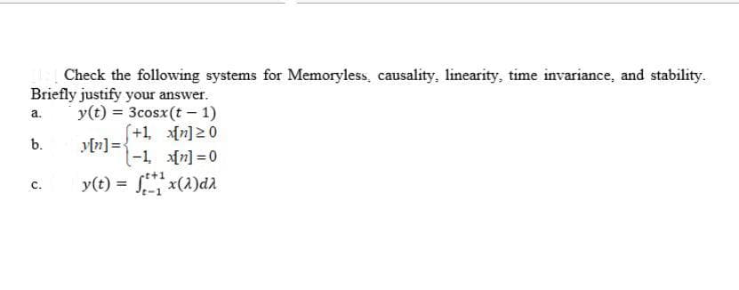 Check the following systems for Memoryless, causality, linearity, time invariance, and stability.
Briefly justify your answer.
y(t) = 3cosx(t - 1)
a.
(+1, n]20
y[n] ={
(-1, n] =0
b.
y(t) = x(1)da
с.
%3D
