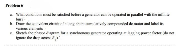 Problem 6
a. What conditions must be satisfied before a generator can be operated in parallel with the infinite
bus?
b. Draw the equivalent circuit of a long-shunt cumulatively compounded de motor and label its
various elements
c. Sketch the phasor diagram for a synchronous generator operating at lagging power factor (do not
ignore the drop across R)..
