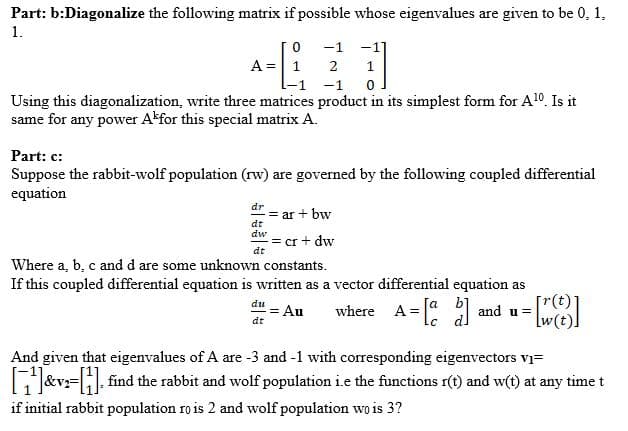 Part: b:Diagonalize the following matrix if possible whose eigenvalues are given to be 0, 1,
1.
-1 -1]
A= 1
2
1
-1
Using this diagonalization, write three matrices product in its simplest form for Al0. Is it
same for any power Akfor this special matrix A.
Part: c:
Suppose the rabbit-wolf population (rw) are governed by the following coupled differential
equation
dr
= ar + bw
dt
dw
= cr + dw
dt
Where a, b, c and d are some unknown constants.
If this coupled differential equation is written as a vector differential equation as
du
= Au
dt
[a b]
where A="
lc dl
1 = |" and u=
And given that eigenvalues of A are -3 and -1 with corresponding eigenvectors vi=
E&v= find the rabbit and wolf population i.e the functions r(t) and w(t) at any time t
if initial rabbit population ro is 2 and wolf population wo is 3?
