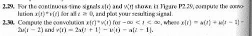 2.29. For the continuous-time signals x(t) and v(1) shown in Figure P2.29, compute the convo-
lution x(t) "v(t) for all i 2 0, and plot your resulting signal.
2.30. Compute the convolution x(t) * v(t) for -0o <1< 00, where x(t) = u(t) + u(t – 1) -
2u(t - 2) and v(t) = 2u(t + 1) - u(t) - ult - 1).
