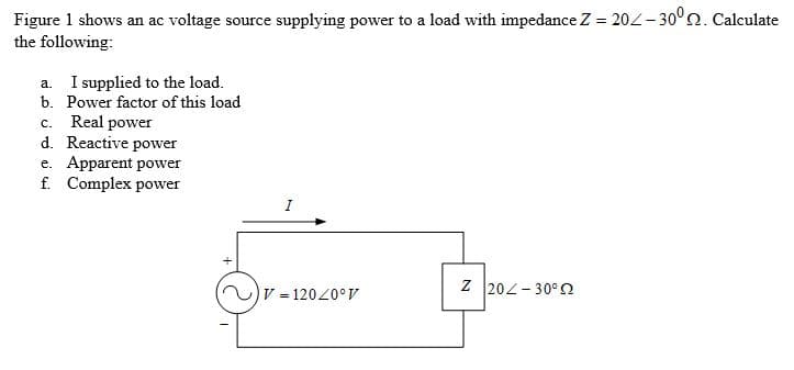 Figure 1 shows an ac voltage source supplying power to a load with impedance Z = 202– 30°2. Calculate
the following:
a. I supplied to the load.
b. Power factor of this load
c. Real power
d. Reactive power
e. Apparent power
f. Complex power
V = 12020° V
Z 202- 30° N
