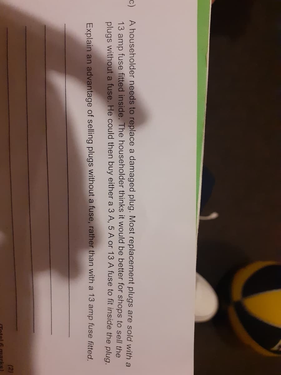 c)
A householder needs to replace a damaged plug. Most replacement plugs are sold with a
13 amp fuse fitted inside. The householder thinks it would be better for shops to sell the
plugs without a fuse. He could then buy either a 3 A, 5 A or 13 A fuse to fit inside the plug
Explain an advantage of selling plugs without a fuse, rather than with a 13 amp fuse fitted.
(2)
