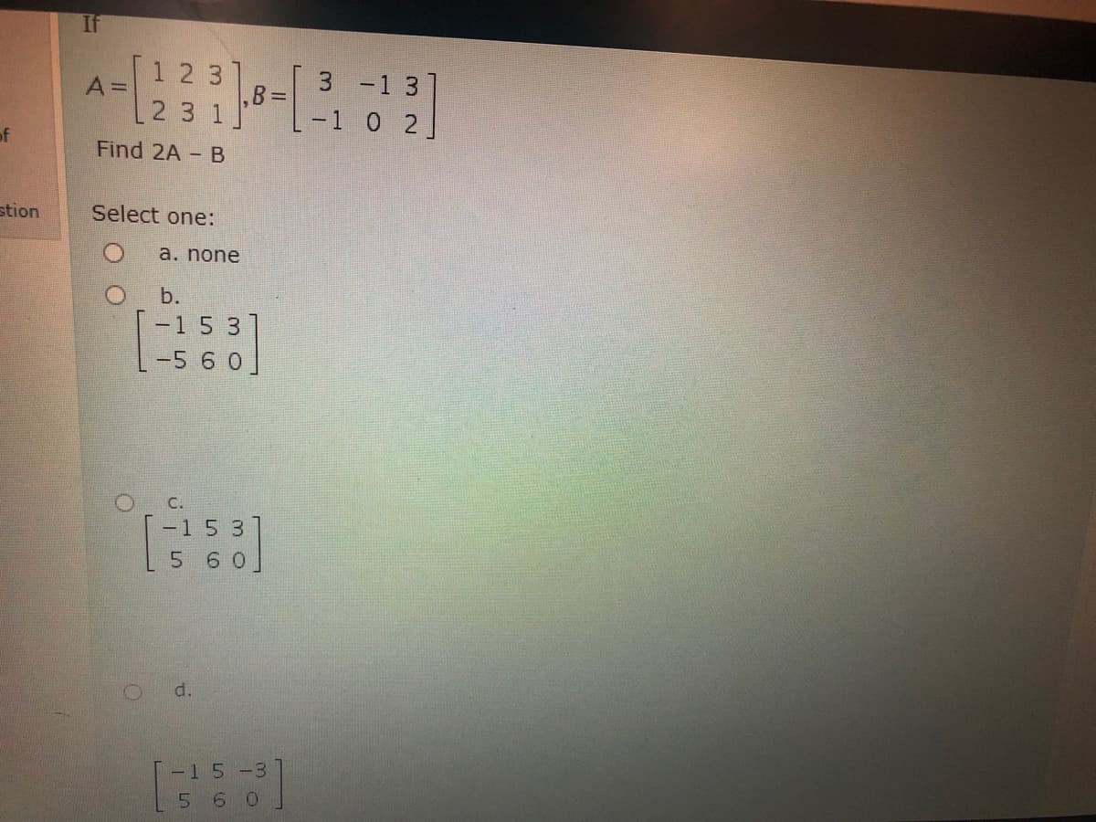 1 2 3
A =
3 -1 3]
B =
23 1
[-1 0 2.
of
Find 2A - B
stion
Select one:
a. none
O b.
-15 3
-5 6 0]
O C.
-15 3]
6 0]
d.
-15-3
5 6 0
