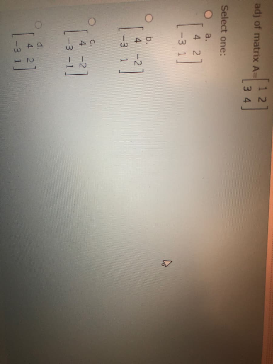 adj of matrix A=
3 4
Select one:
a.
4 2
-3 1
b.
4 -2
-3 1
C.
4 -2]
-3 -1
d.
4 2
-3 1
