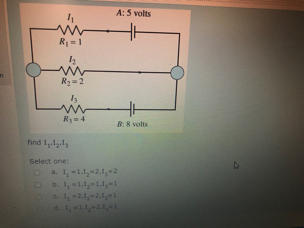 A: 5 volts
R1 = 1
R2 = 2
R3 = 4
B: 8 volts
find I,1213
Select one:
a. I, =1,1,=2,1,=2
b. I, =1,1,=1,1,=1
C. I, =2,1,=2,13=1
d. I, =1,1,-2,1,-1
