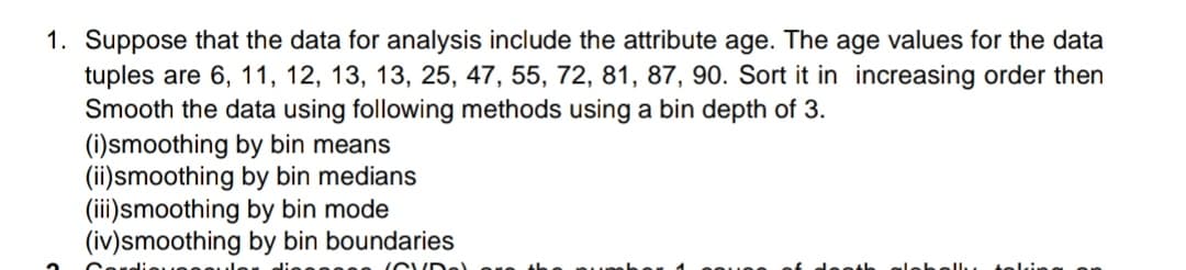 1. Suppose that the data for analysis include the attribute age. The age values for the data
tuples are 6, 11, 12, 13, 13, 25, 47, 55, 72, 81, 87, 90. Sort it in increasing order then
Smooth the data using following methods using a bin depth of 3.
(i)smoothing by bin means
(ii)smoothing by bin medians
(iii)smoothing by bin mode
(iv)smoothing by bin boundaries
