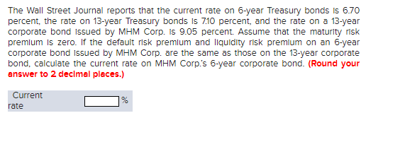 The Wall Street Journal reports that the current rate on 6-year Treasury bonds is 6.70
percent, the rate on 13-year Treasury bonds is 7.10 percent, and the rate on a 13-year
corporate bond issued by MHM Corp. Is 9.05 percent. Assume that the maturity risk
premium is zero. If the default risk premium and liquidity risk premium on an 6-year
corporate bond issued by MHM Corp. are the same as those on the 13-year corporate
bond, calculate the current rate on MHM Corp's 6-year corporate bond. (Round your
answer to 2 decimal places.)
Current
rate
1%