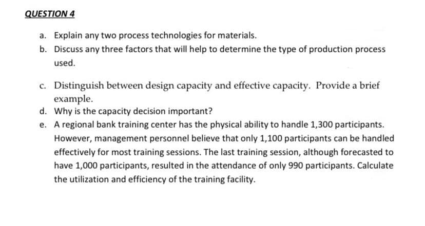 QUESTION 4
a. Explain any two process technologies for materials.
b. Discuss any three factors that will help to determine the type of production process
used.
c. Distinguish between design capacity and effective capacity. Provide a brief
example.
d. Why is the capacity decision important?
e. A regional bank training center has the physical ability to handle 1,300 participants.
However, management personnel believe that only 1,100 participants can be handled
effectively for most training sessions. The last training session, although forecasted to
have 1,000 participants, resulted in the attendance of only 990 participants. Calculate
the utilization and efficiency of the training facility.