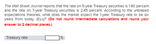 The Wall Street Journal reports that the rate on 6-year Treasury securities is 1.90 percent
and the rate on 7-year Treasury securities is 2.45 percent. According to the unblased
expectations theories, what does the market expect the 1-year Treasury rate to be six
years from today, E7₁)? (Do not round Intermediate calculations and round your
answer to 2 decimal places.)
Treasury rate