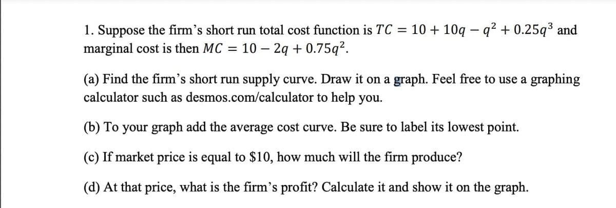 1. Suppose the firm's short run total cost function is TC = 10 + 10q - q² + 0.25q³ and
marginal cost is then MC = 10 - 2q +0.75q².
(a) Find the firm's short run supply curve. Draw it on a graph. Feel free to use a graphing
calculator such as desmos.com/calculator to help you.
(b) To your graph add the average cost curve. Be sure to label its lowest point.
(c) If market price is equal to $10, how much will the firm produce?
(d) At that price, what is the firm's profit? Calculate it and show on the graph.