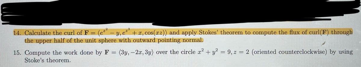 14. Calculate the curl of F: = (e²² - y, e²³ + x, cos(xz)) and apply Stokes' theorem to compute the flux of curl(F) through
the upper half of the unit sphere with outward pointing normal.
23
15. Compute the work done by F = (3y, -2x, 3y) over the circle x² + y² = 9, z = 2 (oriented counterclockwise) by using
Stoke's theorem.