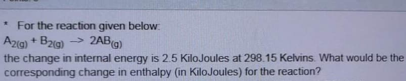 * For the reaction given below
A2g) + B2(g) ->
the change in internal energy is 2.5 KiloJoules at 298.15 Kelvins. What would be the
corresponding change in enthalpy (in KiloJoules) for the reaction?
