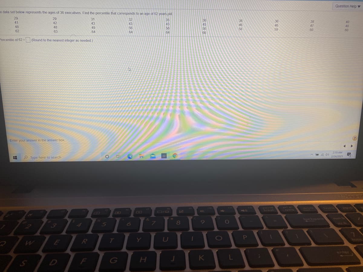 Question Help v
e data set below represents the ages of 36 executives. Find the percentile that corresponds to an age of 62 years old.
29
29
31
32
35
41
42
36
36
38
40
43
43
43
46
58
48
48
46
47
48
49
56
56
59
60
60
62
63
64
64
64
66
Percentile of 62= (Round to the nearest integer as needed.)
Enter your answer in the answer box.
2:19 AM
早
2/26/2021
P Type here to search
delete
home
Pgup
break
bockspoce
num
19
5
U
P
T
enter
L
D
G
