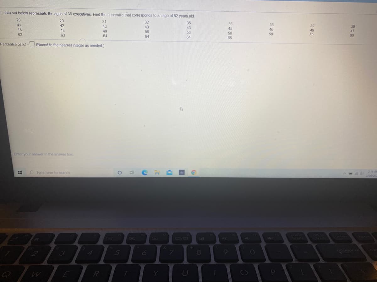 e data set below represents the ages of 36 executives. Find the percentile that corresponds to an age of 62 years old.
29
41
29
31
43
32
43
56
35
43
36
45
56
36
42
48
63
36
38
48
49
46
46
47
56
62
64
58
59
60
64
64
66
Percentile of 62= (Round to the nearest integer as needed.)
Enter your answer in the answer box.
O Hi
216 A
P Type here to search
2/26/202
TLL
602
pouse
break
19
prl sc
76
17
18
F10
delete
home
O/D
5550
SYSCO
&
3.
bockspoce
4.
5
7\
R
Y
