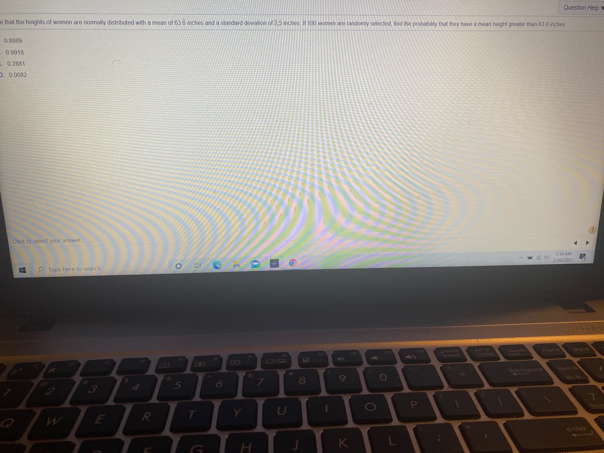 e that the heights of women are normally distributed with a mean of 63.6 inches and a standard deviation of 2.5 inches. If 100 women are randomly selected, find the probability that they have a mean height greater than 63.0 inches.
Question Help
0.8989
0.9918
: 0.2881
D. 0,0082
Click to select your answer.
P Type here to search
2:18 AM
2/26/2021
pause
break
prt sc
sysra
delete
home
1.
96
backspace
num
3
4
R
Y
U
enter
K
