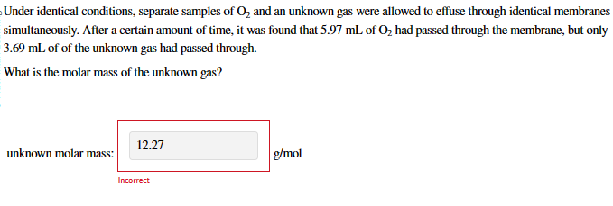 Under identical conditions, separate samples of O2 and an unknown gas were allowed to effuse through identical membranes
simultaneously. After a certain amount of time, it was found that 5.97 mL of O₂ had passed through the membrane, but only
3.69 mL of of the unknown gas had passed through.
What is the molar mass of the unknown gas?
12.27
unknown molar mass:
g/mol
Incorrect