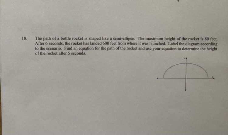 The path of a bottle rocket is shaped like a semi-ellipse. The maximum height of the rocket is 80 feet.
After 6 seconds, the rocket has landed 600 feet from where it was launched. Label the diagram according
to the scenario. Find an equation for the path of the rocket and use your equation to determine the height
of the rocket after 5 seconds.
18.
