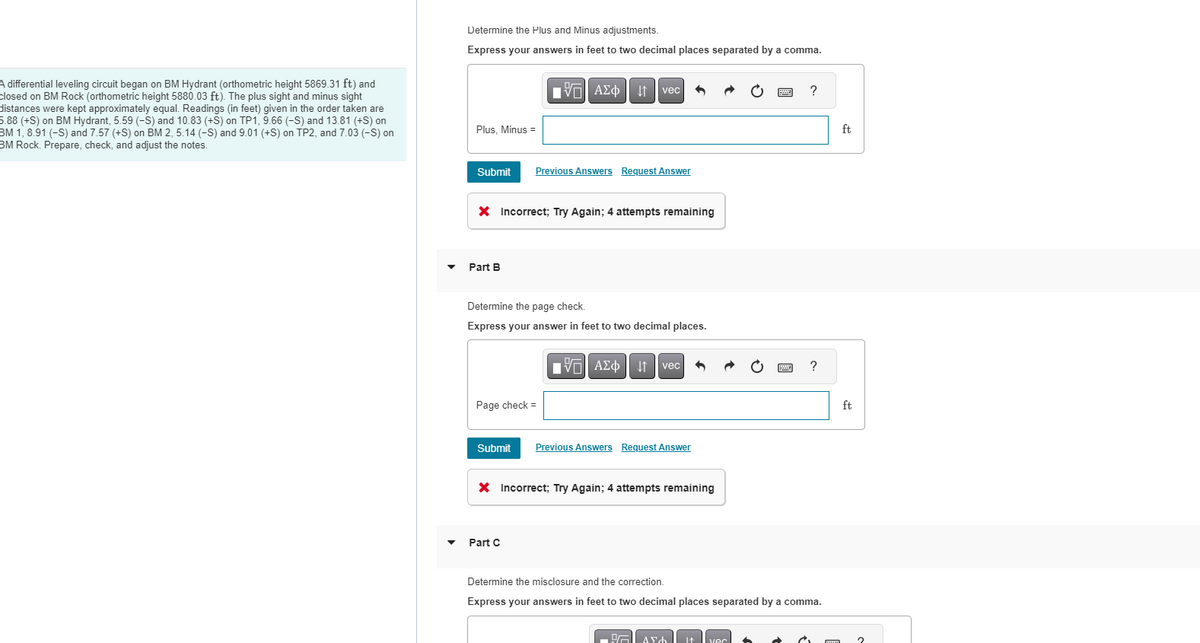 A differential leveling circuit began on BM Hydrant (orthometric height 5869.31 ft) and
closed on BM Rock (orthometric height 5880.03 ft). The plus sight and minus sight
distances were kept approximately equal. Readings (in feet) given in the order taken are
5.88 (+S) on BM Hydrant, 5.59 (-S) and 10.83 (+S) on TP1, 9.66 (-S) and 13.81 (+S) on
BM 1, 8.91 (-S) and 7.57 (+S) on BM 2, 5.14 (-S) and 9.01 (+S) on TP2, and 7.03 (-S) on
BM Rock. Prepare, check, and adjust the notes.
▼
Determine the Plus and Minus adjustments.
Express your answers in feet to two decimal places separated by a comma.
Plus, Minus =
Submit
Part B
15. ΑΣΦΑ
X Incorrect; Try Again; 4 attempts remaining
Page check=
vec
Previous Answers Request Answer
Determine the page check.
Express your answer in feet to two decimal places.
Part C
IVE ΑΣΦvec
15|
Submit Previous Answers Request Answer
X Incorrect; Try Again; 4 attempts remaining
PA AF
www
I↑ vec
?
Determine the misclosure and the correction.
Express your answers in feet to two decimal places separated by a comma.
?
• à
mm
ft
ft
2