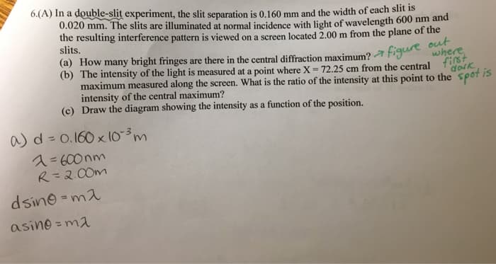 6.(A) In a double-slit experiment, the slit separation is 0.160 mm and the width of each slit is
0.020 mm. The slits are illuminated at normal incidence with light of wavelength 600 nm and
the resulting interference pattern is viewed on a screen located 2.00 m from the plane of the
slits.
(a) How many bright fringes are there in the central diffraction maximum? figure out ther
(b) The intensity of the light is measured at a point where X = 72.25 cm from the central first
maximum measured along the screen. What is the ratio of the intensity at this point to the spot is
intensity of the central maximum?
dark
(c) Draw the diagram showing the intensity as a function of the position.
a) d= 0.160 x 10-³ m
1=600nm
R=2.00m
dsino=ma
asing-ma