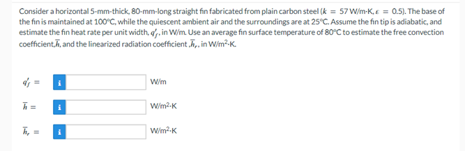 Consider a horizontal 5-mm-thick, 80-mm-long straight fin fabricated from plain carbon steel (k = 57 W/m-K, = 0.5). The base of
the fin is maintained at 100°C, while the quiescent ambient air and the surroundings are at 25°C. Assume the fin tip is adiabatic, and
estimate the fin heat rate per unit width, a', in W/m. Use an average fin surface temperature of 80°C to estimate the free convection
coefficient, and the linearized radiation coefficient,,, in W/m²K.
a's =
h=
ܐ
h₂ =
i
i
W/m
W/m².K
W/m².K