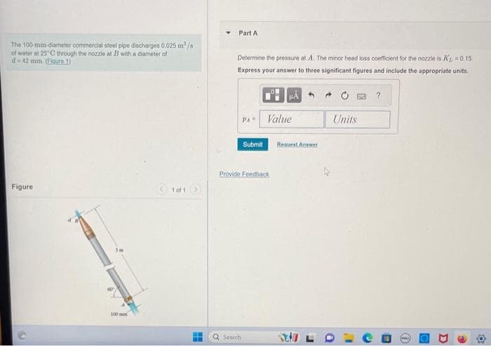The 100-mm-diameter commercial steel pipe discharges 0.025 m³/s
of water at 25°C through the nozzle at B with a diameter of
d=42 mm. (Elgure 1)
Figure
w
100
1 of 1
T
Part A
Determine the pressure at A. The minor head loss coefficient for the nozzle is K = 0.15
Express your answer to three significant figures and include the appropriate units.
PA =
Q Search
Submit
Value
Provide Feedback
Request Answer
Units
O
"
C
(3
D
10