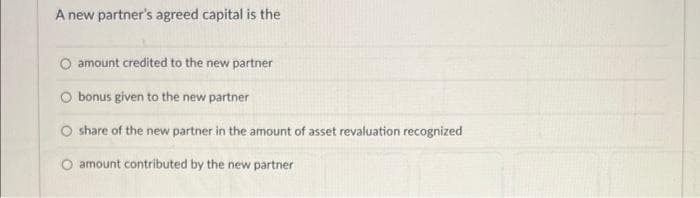 A new partner's agreed capital is the
O amount credited to the new partner
O bonus given to the new partner
O share of the new partner in the amount of asset revaluation recognized
amount contributed by the new partner