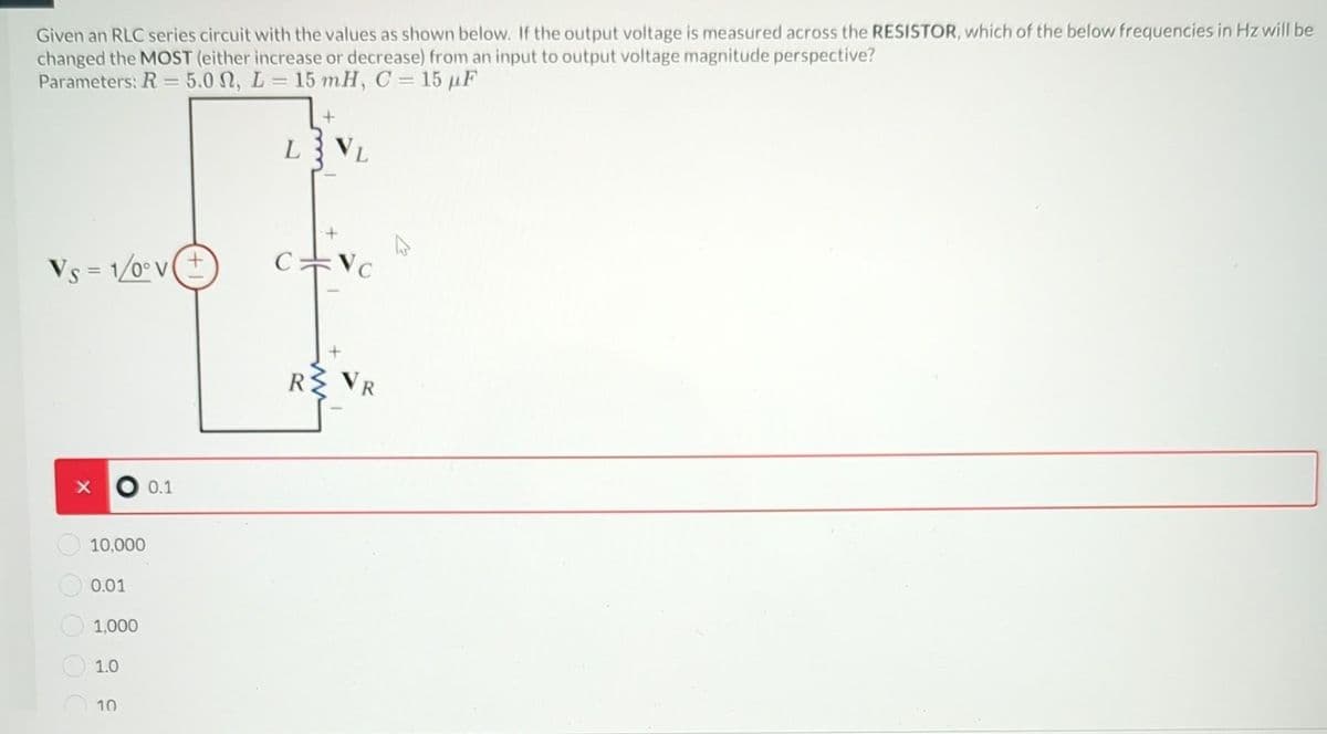 Given an RLC series circuit with the values as shown below. If the output voltage is measured across the RESISTOR, which of the below frequencies in Hz will be
changed the MOST (either increase or decrease) from an input to output voltage magnitude perspective?
Parameters: R = 5.0 M, L = 15 mH, C = 15 µF
Vs=1/0° v
X
10,000
0.01
1,000
1.0
10
0.1
+
L3VL
C
VC
R VE