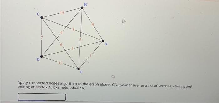 D
12.
B
4
4
27
Apply the sorted edges algorithm to the graph above. Give your answer as a list of vertices, starting and
ending at vertex A. Example: ABCDEA