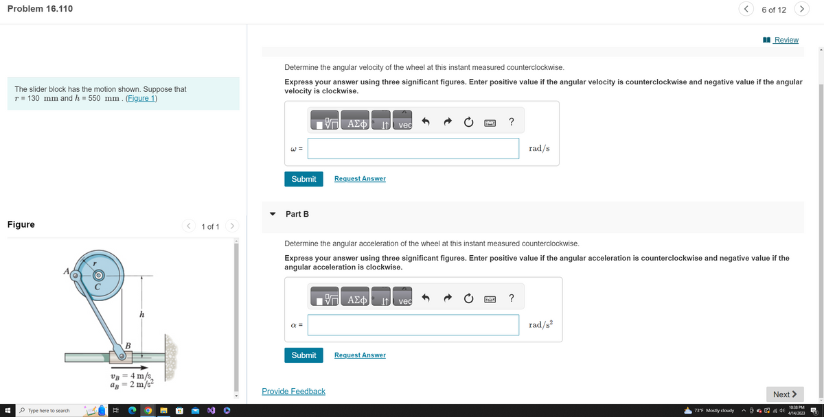 Problem 16.110
The slider block has the motion shown. Suppose that
r = 130 mm and h = 550 mm. (Figure 1)
Figure
H
Type here to search
B
VB = 4 m/s
aB = 2 m/s²
1 of 1
W =
Submit
Part B
Determine the angular velocity of the wheel at this instant measured counterclockwise.
Express your answer using three significant figures. Enter positive value if the angular velocity is counterclockwise and negative value if the angular
velocity is clockwise.
a =
Submit
ΑΣΦ
Provide Feedback
↓↑ vec
Request Answer
ΑΣΦ
Determine the angular acceleration of the wheel at this instant measured counterclockwise.
Express your answer using three significant figures. Enter positive value if the angular acceleration is counterclockwise and negative value if the
angular acceleration is clockwise.
Request Answer
W ?
vec
rad/s
?
<
rad/s²
6 of 12
73°F Mostly cloudy
Review
>
Next >
10:38 PM
4/14/2023