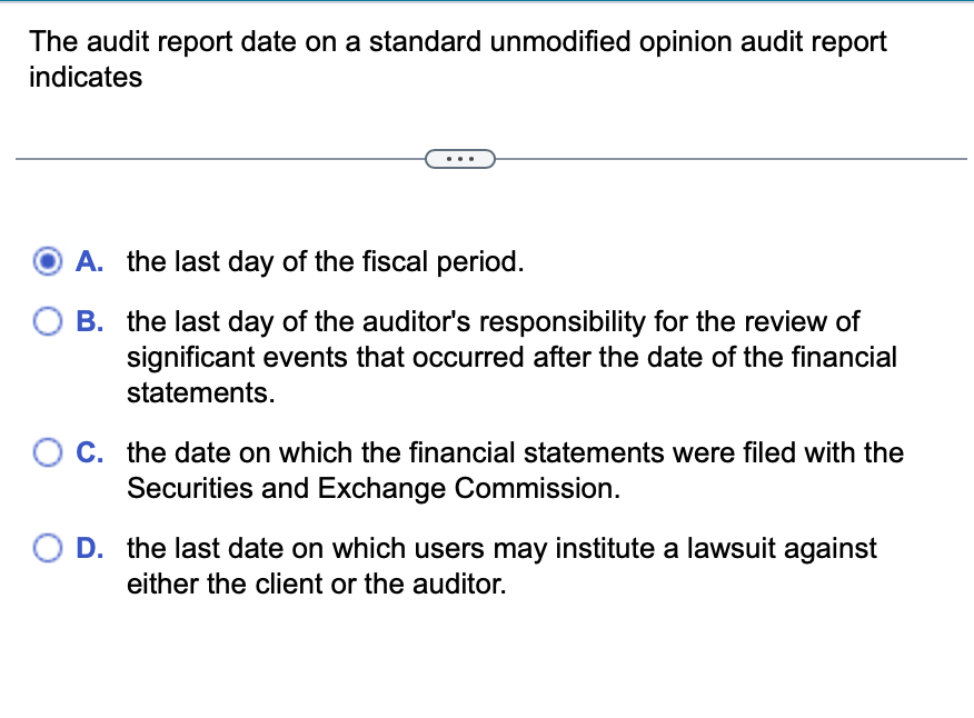 The audit report date on a standard unmodified opinion audit report
indicates
A. the last day of the fiscal period.
B. the last day of the auditor's responsibility for the review of
significant events that occurred after the date of the financial
statements.
O C. the date on which the financial statements were filed with the
Securities and Exchange Commission.
D. the last date on which users may institute a lawsuit against
either the client or the auditor.