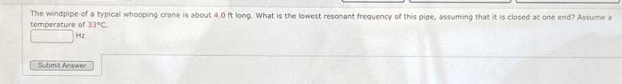 The windpipe of a typical whooping crane is about 4.0 ft long. What is the lowest resonant frequency of this pipe, assuming that it is closed at one end? Assume a
temperature of 33°C.
Hz
Submit Answer
