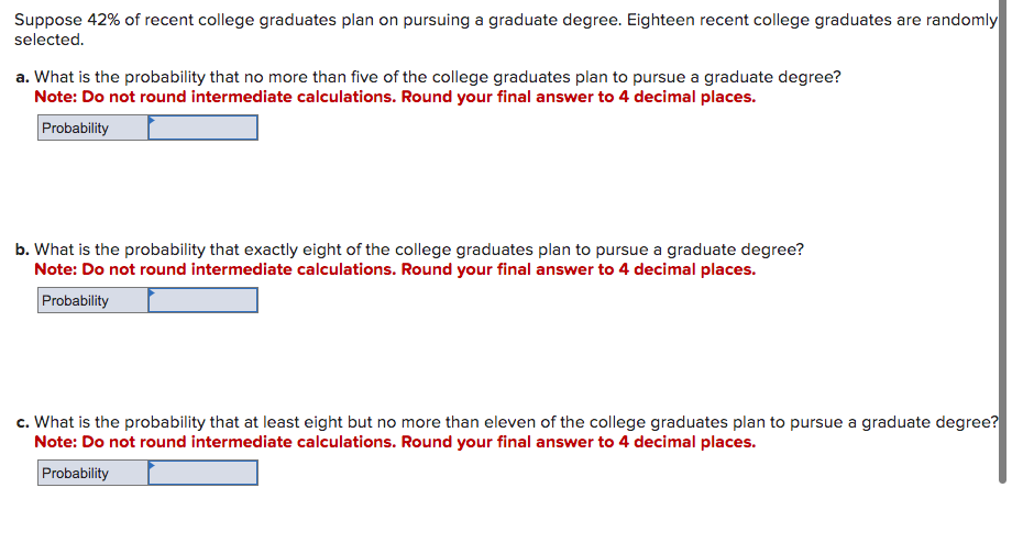 Suppose 42% of recent college graduates plan on pursuing a graduate degree. Eighteen recent college graduates are randomly
selected.
a. What is the probability that no more than five of the college graduates plan to pursue a graduate degree?
Note: Do not round intermediate calculations. Round your final answer to 4 decimal places.
Probability
b. What is the probability that exactly eight of the college graduates plan to pursue a graduate degree?
Note: Do not round intermediate calculations. Round your final answer to 4 decimal places.
Probability
c. What is the probability that at least eight but no more than eleven of the college graduates plan to pursue a graduate degree?
Note: Do not round intermediate calculations. Round your final answer to 4 decimal places.
Probability