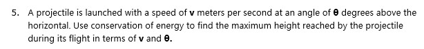 5. A projectile is launched with a speed of v meters per second at an angle of e degrees above the
horizontal. Use conservation of energy to find the maximum height reached by the projectile
during its flight in terms of v and e.
