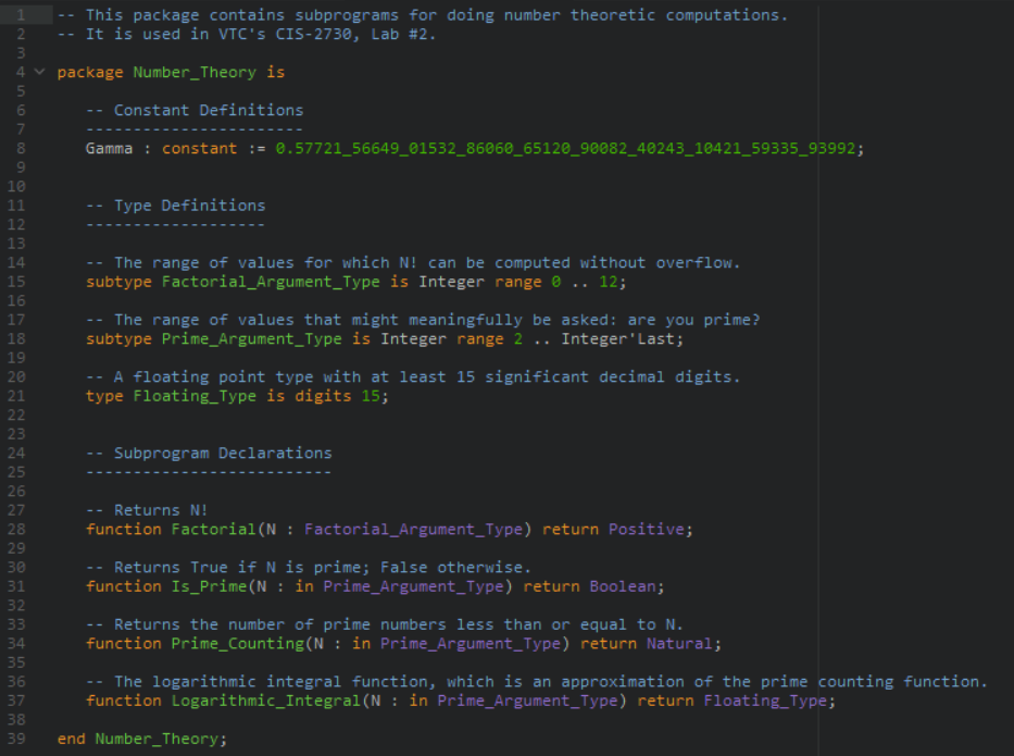 This package contains subprograms for doing number theoretic computations.
It is used in VTC's CIS-2730, Lab #2.
.M
4 v package Number_Theory is
Constant Definitions
..
7
Gamma : constant := 0.57721_56649_01532_86060_65120_90082_40243_10421_59335_93992;
10
11
Type Definitions
12
13
The range of values for which N! can be computed without overflow.
subtype Factorial_Argument_Type is Integer range 0 .. 12;
14
15
16
-- The range of values that might meaningfully be asked: are you prime?
subtype Prime_Argument_Type is Integer range 2 .. Integer'Last;
17
18
19
A floating point type with at least 15 significant decimal digits.
type Floating_Type is digits 15;
20
21
22
23
24
Subprogram Declarations
25
26
27
Returns N!
28
function Factorial(N : Factorial_Argument_Type) return Positive;
29
Returns True if N is prime; False otherwise.
function Is_Prime(N : in Prime_Argument_Type) return Boolean;
32
Returns the number of prime numbers less than or equal to N.
function Prime_Counting(N : in Prime_Argument_Type) return Natural;
33
34
35
-- The logarithmic integral function, which is an approximation of the prime counting function.
function Logarithmic_Integral(N : in Prime_Argument_Type) return Floating_Type;
36
37
38
39
end Number_Theory;
123 tn ON
mmm mmm mm mm
