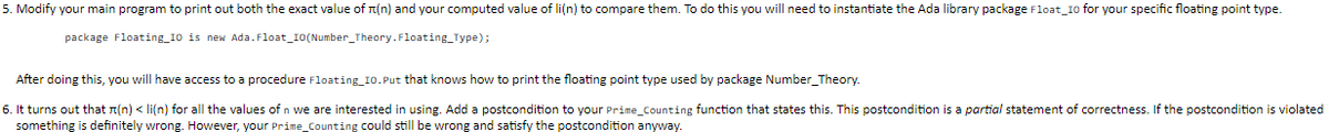 5. Modify your main program to print out both the exact value of T(n) and your computed value of li(n) to compare them. To do this you will need to instantiate the Ada library package Float_I0 for your specific floating point type.
package Floating_10 is new Ada.Float_I0(Number_Theory.Floating_Type);
After doing this, you will have access to a procedure Floating_10. Put that knows how to print the floating point type used by package Number_Theory.
6. It turns out that n(n) < li(n) for all the values of n we are interested in using. Add a postcondition to your Prime_Counting function that states this. This postcondition is a partial statement of correctness. If the postcondition is violated
something is definitely wrong. However, your Prime_Counting could still be wrong and satisfy the postcondition anyway.
