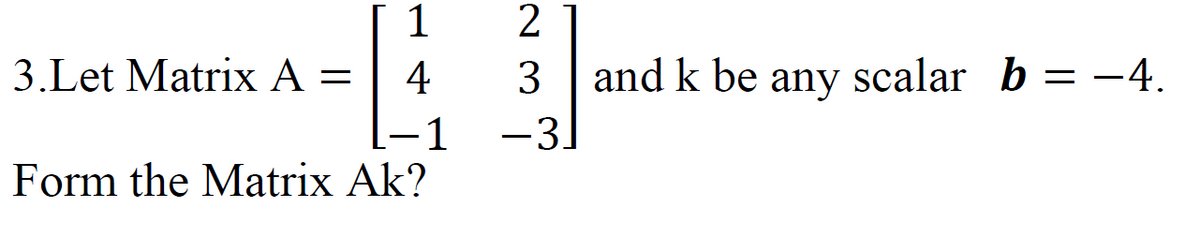 1
3.Let Matrix A = 4
-1
Form the Matrix Ak?
2
3 and k be any scalar b = −4.
-3]